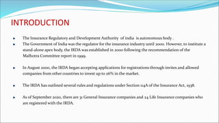 INTRODUCTION
The Insurance Regulatory and Development Authority of india is autonomous body .
The Government of India was the regulator for the insurance industry until 2000. However, to institute a
stand-alone apex body, the IRDA was established in 2000 following the recommendation of the
Malhotra Committee report in 1999.
In August 2000, the IRDA began accepting applications for registrations through invites and allowed
companies from other countries to invest up to 26% in the market.
The IRDA has outlined several rules and regulations under Section 114A of the Insurance Act, 1938.
As of September 2020, there are 31 General Insurance companies and 24 Life Insurance companies who
are registered with the IRDA.
 