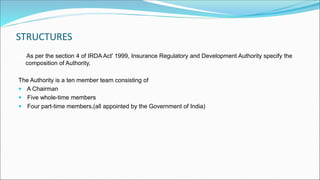 STRUCTURES
As per the section 4 of IRDA Act' 1999, Insurance Regulatory and Development Authority specify the
composition of Authority,
The Authority is a ten member team consisting of
 A Chairman
 Five whole-time members
 Four part-time members,(all appointed by the Government of India)
 