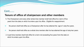 Cont…….
Tenure of office of chairperson and other members
1. The Chairperson and every other whole time member shall hold office for a term of five
years from the date on which he enters upon his office . Eligible for reappointment.
 No person shall hold office as a Chairperson after he has attained the age of sixty-five years.
 No person shall hold office as a whole time member after he has attained the age of sixty-two years
2. A part time member shall hold office for a term not exceeding five years from the date on
which he enters upon his office.
 