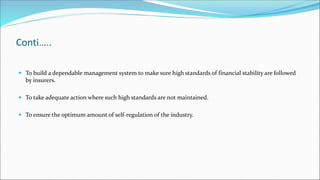 Conti…..
 To build a dependable management system to make sure high standards of financial stability are followed
by insurers.
 To take adequate action where such high standards are not maintained.
 To ensure the optimum amount of self-regulation of the industry.
 