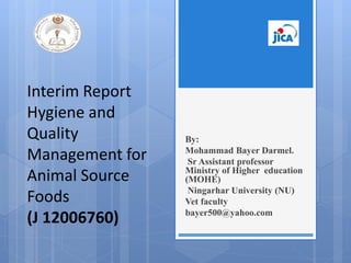 Interim Report
Hygiene and
Quality
Management for
Animal Source
Foods
(J 12006760)
By:
Mohammad Bayer Darmel.
Sr Assistant professor
Ministry of Higher education
(MOHE)
Ningarhar University (NU)
Vet faculty
bayer500@yahoo.com
 