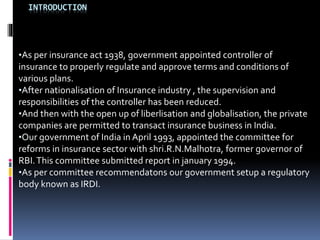 INTRODUCTION
•As per insurance act 1938, government appointed controller of
insurance to properly regulate and approve terms and conditions of
various plans.
•After nationalisation of Insurance industry , the supervision and
responsibilities of the controller has been reduced.
•And then with the open up of liberlisation and globalisation, the private
companies are permitted to transact insurance business in India.
•Our government of India in April 1993, appointed the committee for
reforms in insurance sector with shri.R.N.Malhotra, former governor of
RBI.This committee submitted report in january 1994.
•As per committee recommendatons our government setup a regulatory
body known as IRDI.
 
