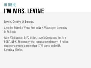HI THERE
I’M MRS. LEVINE
Lowe’s, Creative UX Director.
Attended School of Visual Arts in NY & Washington University
in St....