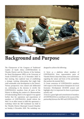 Towards a viable partnership for citizen-centred and driven rural development | Page 2
The Chairperson of the Congress of Traditional
Leaders of South Africa (CONTRALESA) in
Vhembe District and the Director of the Institute
for Rural Development (IRD) at the University of
Venda (UNIVEN) met on 23 November 2020. In
that meeting, they explored ways of establishing
a strategic working relationship that might help
yield sustainable rural development in the District.
Various perspectives were shared and deliberated
on, culminating in the decision to involve the
CONTRALESA members from all parts of the
District in defining the content of a Memorandum
of Understanding (MoU) to be signed. It was agreed
further that the aspirations and expectations of
members of CONTRALESA should inform the
MoU. In an effort meant to fulfil this agreement, a
workshop which the IRD facilitated was held in
the Vhembe District Municipal Council Chamber
on Sunday, 6 December 2020. The workshop was
designed to achieve the following:
1) Serve as a platform where members of
CONTRALESA from representative parts of
Vhembe District share their ideas, views and dreams
regarding the nature and form of the partnership
that anchors the mooted MoU;
2) Create awareness of CONTRALESA members
with respect to the Innovation Champions for Local
Economic Development (IC4LED) project and
highlight why it is important for them to participate
actively; and
3) Secure a green light and commitment of members
of CONTRALESA to contribute to the success of the
partnership between the IRD and CONTRALESA.
Background and Purpose
 