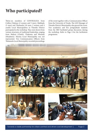 Towards a viable partnership for citizen-centred and driven rural development | Page 3
Thirty-six members of CONTRALESA from
Collins Chabane (2 women and 5 men), Makhado
(5 men) and Thulamela (18 men; 2 women and 4
youth) Local Municipalities in Vhembe District
participated in the workshop. They were drawn from
various structures of traditional leadership, ranging
from Mahosi (Chiefs), Vhakoma and Misanda
(Headmen). Musina Local Municipality was not
represented. Two Communication Officers from
Thulamela Local Municipality recorded proceedings
of the event together with a Communication Officer
from the University of Venda. The LED Manager of
Vhembe District Municipality also graced the event.
Two academics and five postgraduate students
from the IRD facilitated group discusions during
the workshop. Refer to Page 4 for the facilitation
programme.
Who participated?
 