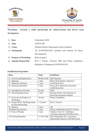 Towards a viable partnership for citizen-centred and driven rural development | Page 4
Workshop: Towards a viable partnership for citizen-centred and driven rural
development
1. Date 6 December 2020
2. Time 10:00-12:00
3. Venue Vhembe District Municipal Council Chamber
4. Participants 100 (CONTRALESA members and Institute for Rural
Development)
5. Purpose of Workshop Refer to page 2
6. Agenda Prepared By Prof J. Francis, Director IRD and Prince Gulukhulu
Mathebula, Chairperson CONTRALESA
Facilitation Programme
Item Time Facilitator
1) Arrival and Registration 09:00-10:00 IRD Students
2) Opening 1 min Khosi Ramukhuba, Organiser
CONTRALESA3) Moment of Silence 1 min
4) Welcome Remarks 5 min Prince R.S. Ramovha, Secretary
CONTRALESA
5) Introduction of Guests 10 min TBA
6) Housekeeping Issues 5 min Kristen Winter, BA Honours in
Rural Development Student
7) Overview & Purpose of
Workshop
10 min Prince Gulukhulu
8) Group Work: Defining nature
& form partnership
1-2 hours Prof J. Francis
9) Plenary 5 min All
10) Major Resolutions 5 min Prince Gulukhulu & Prof J. Francis
11) Vote of Thanks 5 min Vhafuwi vho J.G. Tshifularo,
Tshivhase Branch CONTRALESA
12) Closing Remarks 11:50-12:00 Hosi Shigamane B.E., Secretary
Malamulele Branch CONTRALESA
50
 