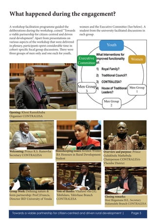 Towards a viable partnership for citizen-centred and driven rural development | Page 5
A workshop facilitation programme guided the
deliberations during the workshop, coined “Towards
a viable partnership for citizen-centred and driven
rural development”. Apart from presentations on
various aspects of the workshop that were delivered
in plenary, participants spent considerable time in
cohort-specific focal group discussions. There were
three groups of men only and one each for youth,
women and the Executive Committee (See below). A
student from the university facilitated discussions in
each group.
What happened during the engagement?
Opening: Khosi Ramukhuba
Organiser CONTRALESA
Welcoming: Prince R.S. Ramovha
Secretary CONTRALESA
Housekeeping issues: Kristen Winter
BA Honours in Rural Development
Student
Vote of thanks: Vhafuwi vho J.G.
Tshifularo, Tshivhase Branch
CONTRALESA
Closing remarks:
Hosi Shigamane B.E., Secretary
Malamulele Branch CONTRALESA
Overview and purpose: Prince
Gulukhulu Mathebula
Chairperson CONTRALESA-
Vhembe District
Group Work: Defining nature &
form partnership: Prof J.Francis,
Director IRD University of Venda
 
