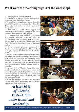 Towards a viable partnership for citizen-centred and driven rural development | Page 6
1. Prince Gulukhulu, the Chairperson of
CONTRALESA in Vhembe District facilitated the
programme of the day (refer to Page 4);
2. Theneedforcementingaformalworkingrelationship
with CONTRALESA was confirmed. The relationship
should focus more on how to improve community
development;
3. CONTRALESA would actively support and
participate in the Innovation Champions for Local
Economic Development (IC4LED) project;
4 Transformation and enhanced functioning
of traditional leadership should not focus on
CONTRALESA only but rather seek to identify
potential areas of programming relating to the Royal
Family, Traditional Council and House of Traditional
Leaders;
5 Careful succession planning (underpinned by
development of young people) should be considered
and be properly aligned with the traditional leadership
set up;
6. Success of the suggested interventions for better
functioning of traditional leadership is only possible if
there is dedicated investment in strengthening social
cohesion among the key players. Such efforts must
have effective communication and leadership skills
development as building blocks of trust and respect for
each other;
7. At least 80 % of Vhembe District falls under
traditional leadership. Traditional leaders control land
for development, which highlights the serious need
for ensuring that there is harmony between them and
agents of development in the District such as the IRD
and Municipalities; and
8. It was recommended that all 43 the Traditional
Councils in the District be engaged so that they become
key players in the IC4LED project.
What were the major highlights of the workshop?
At least 80 %
of Vhembe
District falls
under traditional
leadership.
 