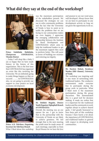Towards a viable partnership for citizen-centred and driven rural development | Page 7
Prince Gulukhulu Mathebula,
Chairperson CONTRALESA,
Vhembe District
…Today I will sleep like a baby. I
am so happy that we have made
history in the history of this
organization. This is the first time
that CONTRALESA has organized
an event like this involving the
University. We are definitely going
to make things happen so that we
succeed. ……. As CONTRALESA
also, we are going to provide our
support to your project on local
economic development.
Prince A.D. Tshivhase, Organising
Secretary for Tshivhase Branch
What I liked about this workshop
was the maximum participation
of the stakeholders present. We
discussed the strategies we can
use to solve community problems
and the fact that the University
of Venda is here to assist us to
tackle the problems that we are
facing in our communities makes
me even happier. I appreciate
the emerging collaboration and
partnership between the Institute
for Rural Development and
CONTRALESA which aims to
help the traditional leaders to get
the maximum support they need
to perform better. This will assist
in terms of building our societies
and restoring our dignity.
Ms Tshilidzi Magoloi, District
Youth Organiser Mphaphuli Branch
of CONTRALESA
Overall, the meeting was an eye
opener for me. I got to know
that in the partnership with the
University of Venda we are likely
to achieve greatness. We feel
strongly that in the next meeting
the youth must be made aware of
such meetings, especially us from
Royal Houses for we have the love
and passion to see our rural areas
well developed. Always know that
we are keen to participate in any
development activity so long we
are given the opportunity to do so.
Mr. Machete Mohale, Residence
Warden (IRD Alumni), University
of Venda
The workshop was inspiring and
it was more of networking with
traditional leaders. The conducive
environment made everyone
free to participate during the
group work in particular. What
I liked most is the maximum
participation during the group
discussion. This demonstrated
this is a good tool for decision
making. It made me realise that
it is important for the traditional
leadersandthecommunitytowork
together always to achieve shared
goals. I feel greatly honoured to
have been part of this workshop
because I have learnt a lot about
the importance of CONTRALESA
and traditional leaders in general
with respect to developing rural
communities.
What did they say at the end of the workshop?
 