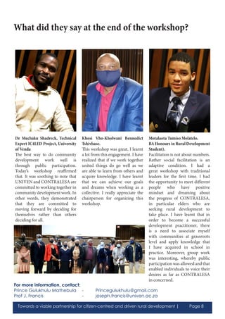 Towards a viable partnership for citizen-centred and driven rural development | Page 8
Dr Muchaku Shadreck, Technical
Expert IC4LED Project, University
of Venda
The best way to do community
development work well is
through public participation.
Today’s workshop reaffirmed
that. It was soothing to note that
UNIVEN and CONTRALESA are
committed to working together in
community development work. In
other words, they demonstrated
that they are committed to
moving forward by deciding for
themselves rather than others
deciding for all.
Khosi Vho-Kholwani Bennedict
Tshivhase.
This workshop was great, I learnt
a lot from this engagement. I have
realized that if we work together
united things do go well as we
are able to learn from others and
acquire knowledge. I have learnt
that we can achieve our goals
and dreams when working as a
collective. I really appreciate the
chairperson for organizing this
workshop.
Motalaota Tumiso Molatelo.
BA Honours in Rural Development
Student).
Facilitation is not about numbers.
Rather social facilitation is an
adaptive condition. I had a
great workshop with traditional
leaders for the first time. I had
the opportunity to meet different
people who have positive
mindset and dreaming about
the progress of CONTRALESA,
in particular elders who are
seeking rural development to
take place. I have learnt that in
order to become a successful
development practitioner, there
is a need to associate myself
with communities at grassroots
level and apply knowledge that
I have acquired in school in
practice. Moreover, group work
was interesting, whereby public
participation was allowed and that
enabled individuals to voice their
desires as far as CONTRALESA
in concerned.
What did they say at the end of the workshop?
For more information, contact:
Prince Gulukhulu Mathebula	 - 	 Princegulukhulu@gmail.com
Prof J. Francis			 - 	 joseph.francis@univen.ac.za
 