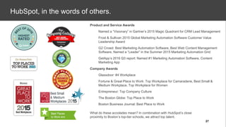 Company Awards
● Glassdoor: #4 Workplace
● Fortune & Great Place to Work: Top Workplace for Camaraderie, Best Small &
Medium Workplace, Top Workplace for Women
● Entrepreneur: Top Company Culture
● The Boston Globe: Top Place to Work
● Boston Business Journal: Best Place to Work
Product and Service Awards
● Named a “Visionary” in Gartner’s 2015 Magic Quadrant for CRM Lead Management
● Frost & Sullivan 2015 Global Marketing Automation Software Customer Value
Leadership Award
● G2 Crowd: Best Marketing Automation Software, Best Web Content Management
Software, Named a “Leader” in the Summer 2015 Marketing Automation Grid
● GetApp’s 2016 Q3 report: Named #1 Marketing Automation Software, Content
Marketing App
What do these accolades mean? In combination with HubSpot’s close
proximity to Boston’s top-tier schools, we attract top talent.
HubSpot, in the words of others.
27
 