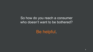 So how do you reach a consumer
who doesn’t want to be bothered?
Be helpful.
9
 