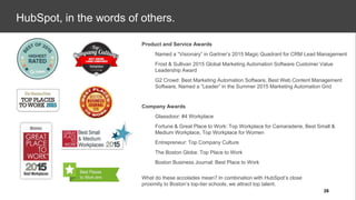 Company Awards
● Glassdoor: #4 Workplace
● Fortune & Great Place to Work: Top Workplace for Camaraderie, Best Small &
Medium Workplace, Top Workplace for Women
● Entrepreneur: Top Company Culture
● The Boston Globe: Top Place to Work
● Boston Business Journal: Best Place to Work
Product and Service Awards
● Named a “Visionary” in Gartner’s 2015 Magic Quadrant for CRM Lead Management
● Frost & Sullivan 2015 Global Marketing Automation Software Customer Value
Leadership Award
● G2 Crowd: Best Marketing Automation Software, Best Web Content Management
Software, Named a “Leader” in the Summer 2015 Marketing Automation Grid
What do these accolades mean? In combination with HubSpot’s close
proximity to Boston’s top-tier schools, we attract top talent.
HubSpot, in the words of others.
28
 