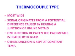 THERMOCOUPLE TYPE
• MOST WIDE
• SIGNAL ORIGINATES FROM A POTTENTIAL
DIFFERENCE CAUSED BY HEATING A
JUNCTION OF UNLIKE METALS
• ONE JUNCTION BETWEEN THE TWO METALS
IS HEATED BY IR BEAM
• OTHER JUNCTION IS KEPT AT CONSTANT
TEMP.
 
