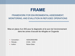 FRAME
FRAMEWORK FOR ENVIRONMENTAL ASSESSMENT,
MONITORING, AND EVALUTION IN REFUGEE OPERATIONS
Mise en place d’un SIG pour le diagnostic et le suivi de l’environnement
dans les zones d’accueil de réfugiés en Ouganda
 Convention : HCR/CIRAD/IRD
 Période : 01/00 – 12/03
 Author: Rainer Zaiss
 