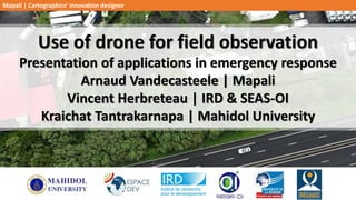 Use of drone for field observation
Presentation of applications in emergency response
Arnaud Vandecasteele | Mapali
Vincent Herbreteau | IRD & SEAS-OI
Kraichat Tantrakarnapa | Mahidol University
Mapali | Cartographics’ innovation designer
 