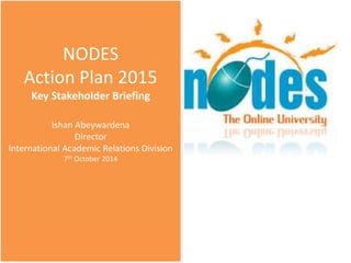 NODES
Action Plan 2015
Key Stakeholder Briefing
Ishan Abeywardena
Director
International Academic Relations Division
7th October 2014
 