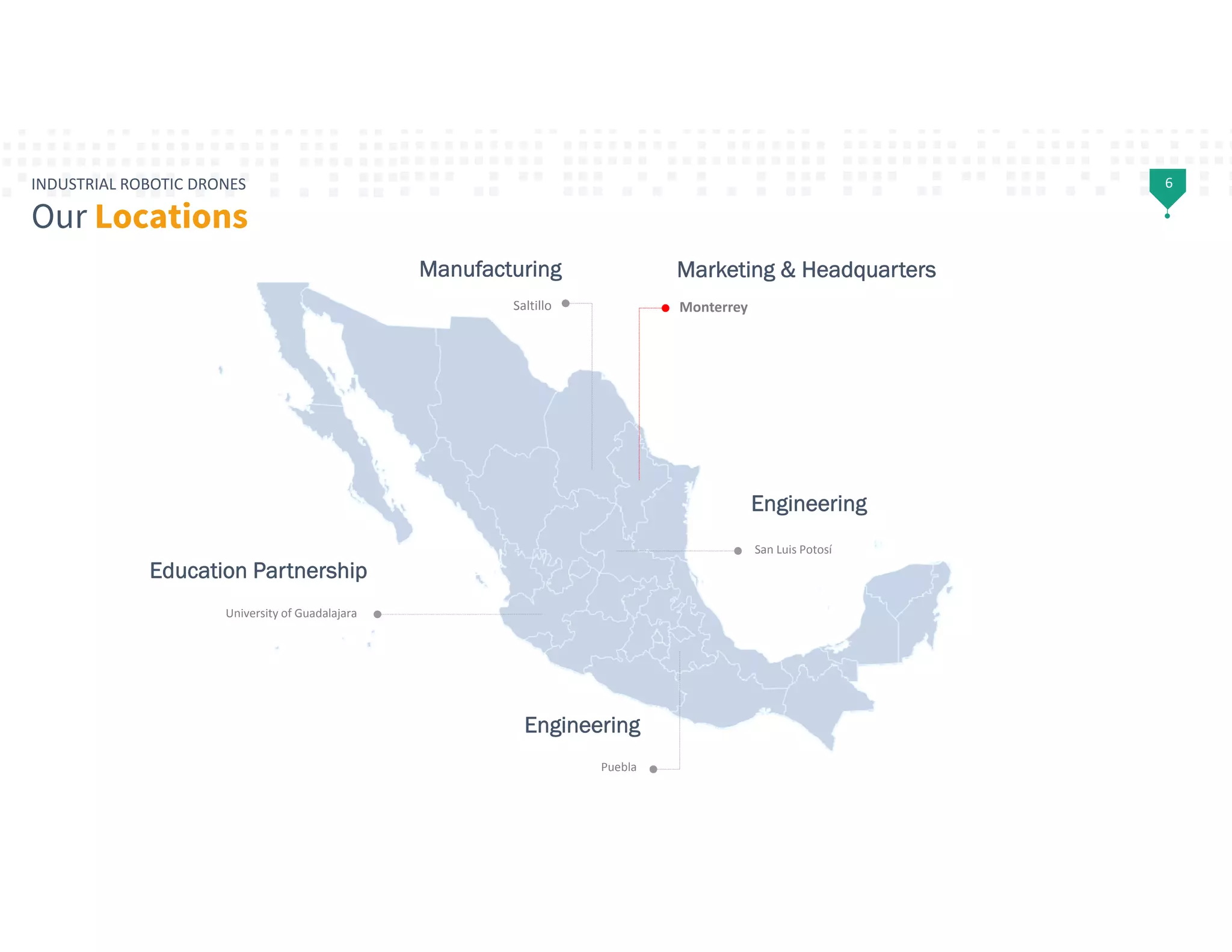 6INDUSTRIAL ROBOTIC DRONES
Our Locations
Monterrey
Puebla
Saltillo
University of Guadalajara
San Luis Potosí
Marketing & Headquarters
Engineering
Engineering
Education Partnership
Manufacturing
 