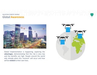 9INDUSTRIAL ROBOTIC DRONES
Global Awareness
Global implementation is happening, exploring the
advantages, demonstrating th...
