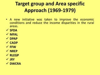Target group and Area specific
Approach (1969-1979)
• A new initiative was taken to improve the economic
conditions and reduce the income disparities in the rural
areas.
 SFDA
 MFAL
 DPAP
 CADP
 FFW
 NREP
 RLEGP
 JRY
 DWCRA
 