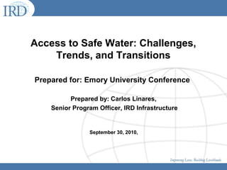 Access to Safe Water: Challenges,
Trends, and Transitions
Prepared for: Emory University Conference
Prepared by: Carlos Linares,
Senior Program Officer, IRD Infrastructure
September 30, 2010,
 