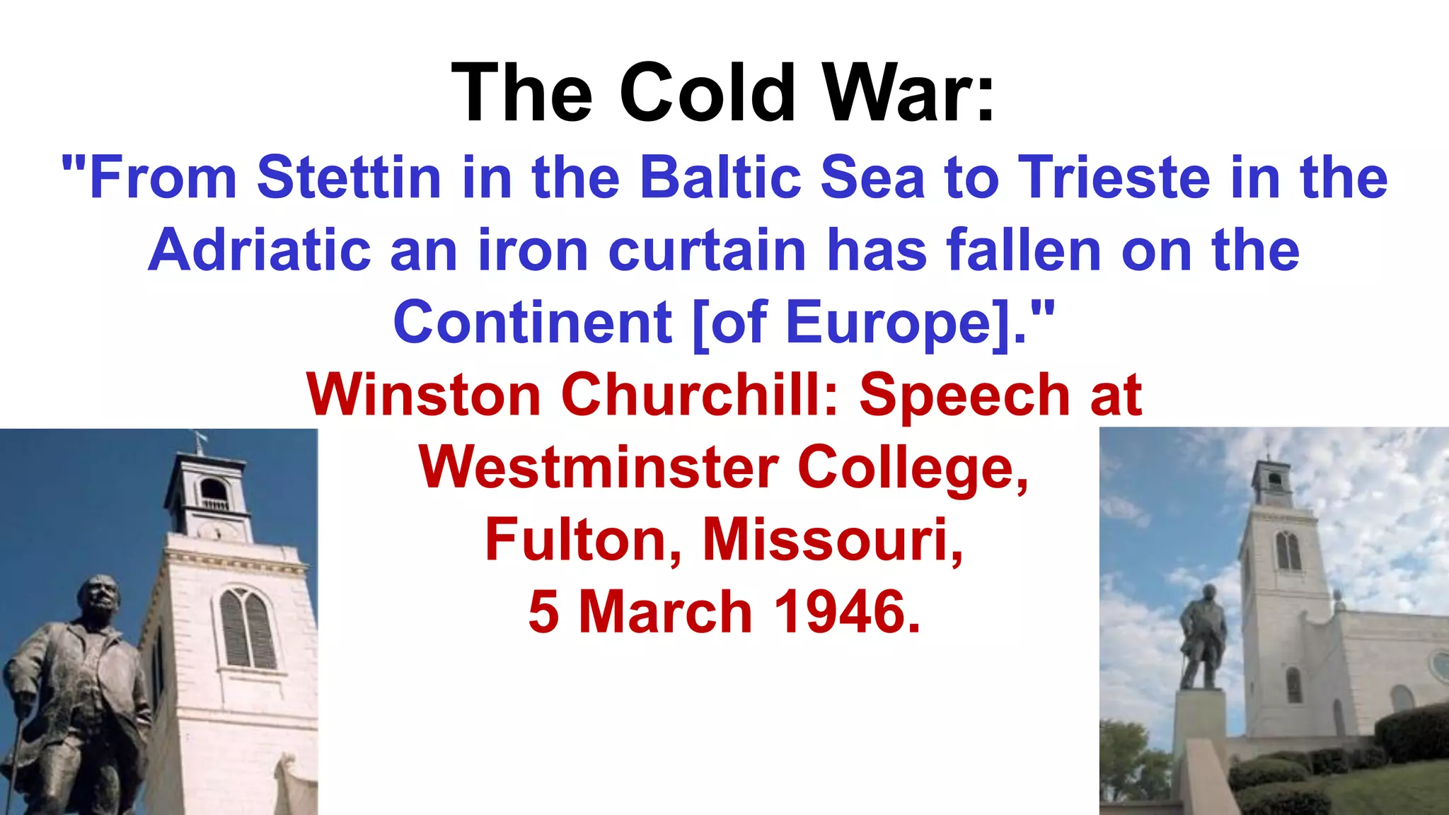 The Cold War:
"From Stettin in the Baltic Sea to Trieste in the
Adriatic an iron curtain has fallen on the
Continent [of Europe]."
Winston Churchill: Speech at
Westminster College,
Fulton, Missouri,
5 March 1946.
 