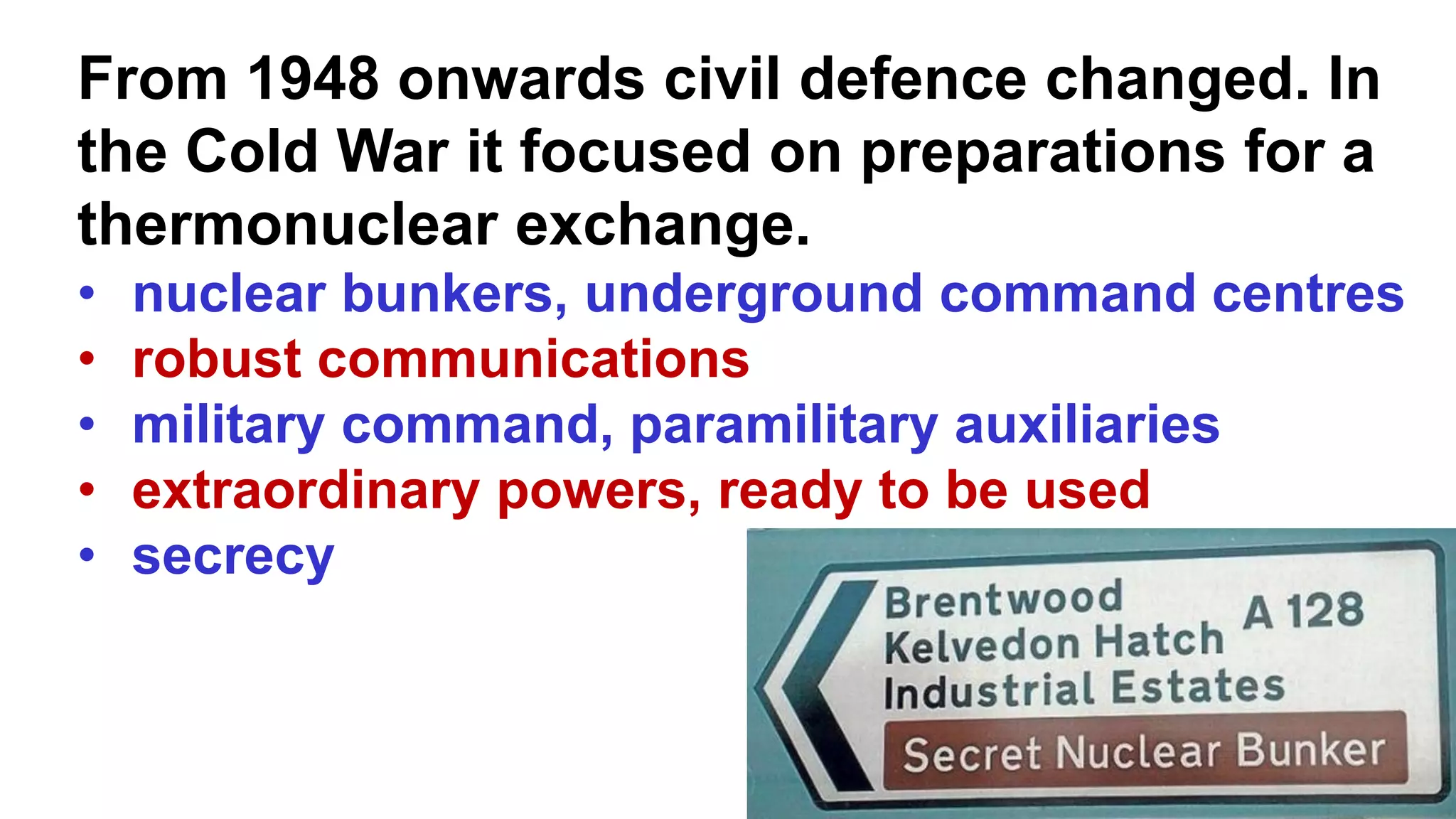 From 1948 onwards civil defence changed. In
the Cold War it focused on preparations for a
thermonuclear exchange.
• nuclear bunkers, underground command centres
• robust communications
• military command, paramilitary auxiliaries
• extraordinary powers, ready to be used
• secrecy
 