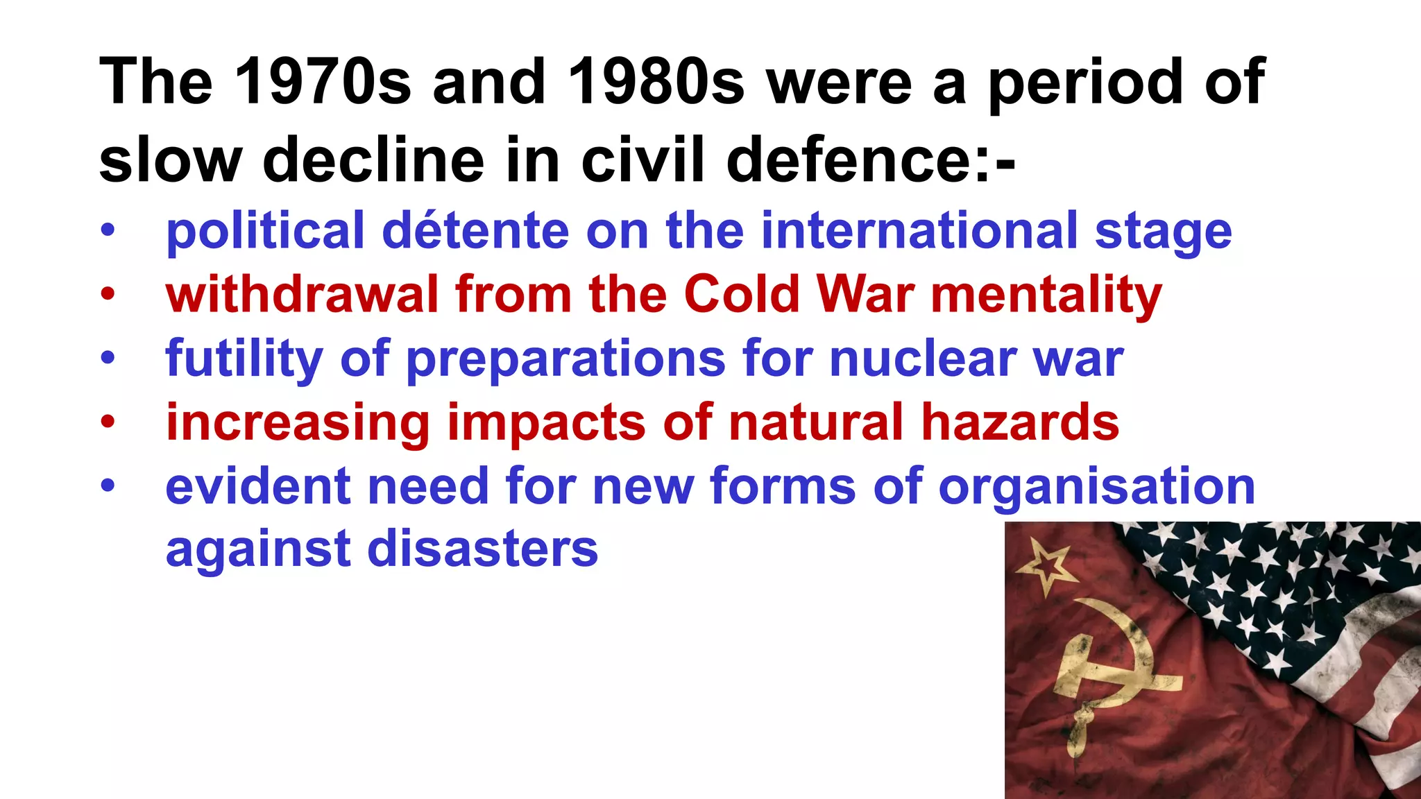 The 1970s and 1980s were a period of
slow decline in civil defence:-
• political détente on the international stage
• withdrawal from the Cold War mentality
• futility of preparations for nuclear war
• increasing impacts of natural hazards
• evident need for new forms of organisation
against disasters
 