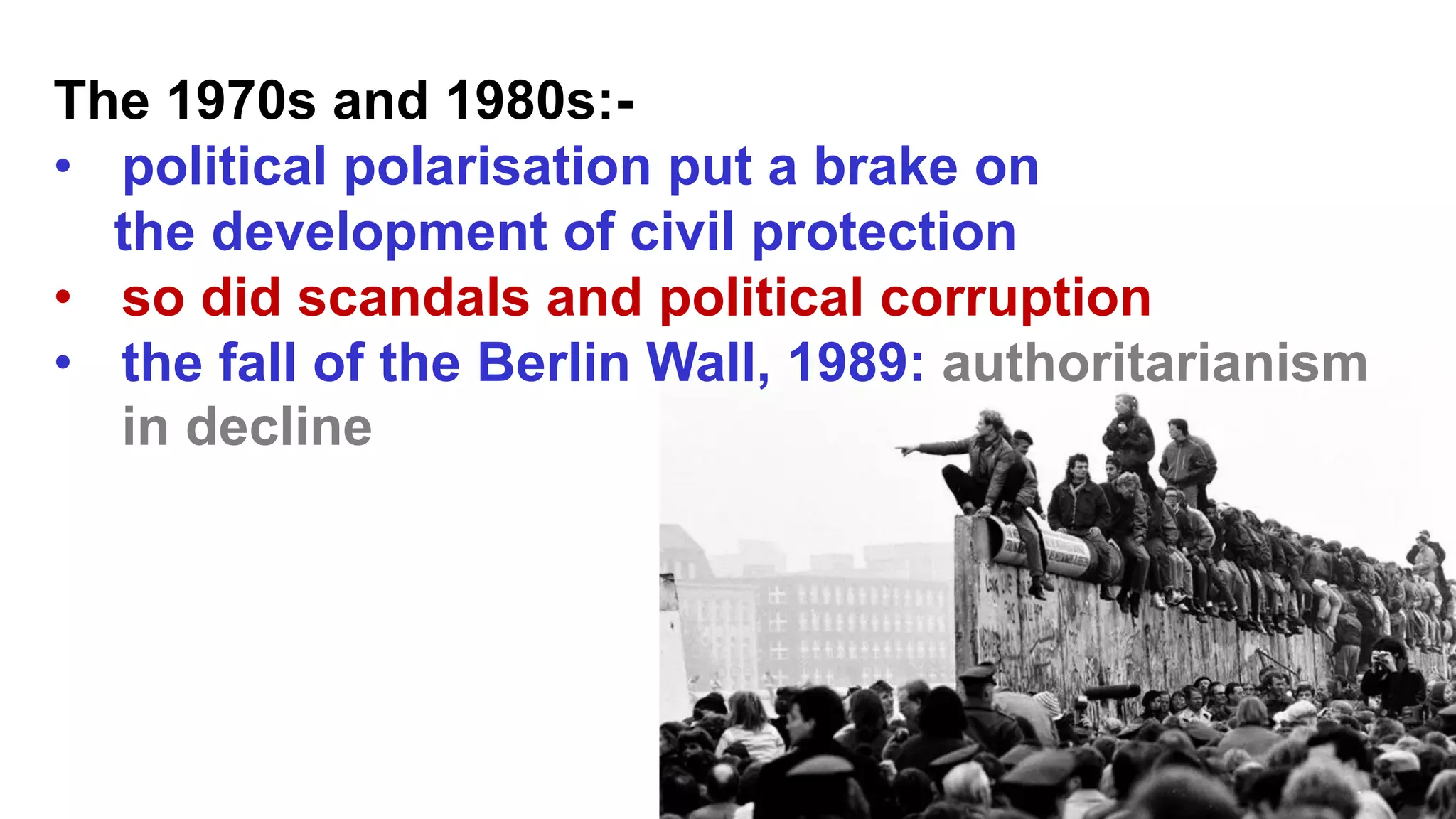 The 1970s and 1980s:-
• political polarisation put a brake on
the development of civil protection
• so did scandals and political corruption
• the fall of the Berlin Wall, 1989: authoritarianism
in decline
 