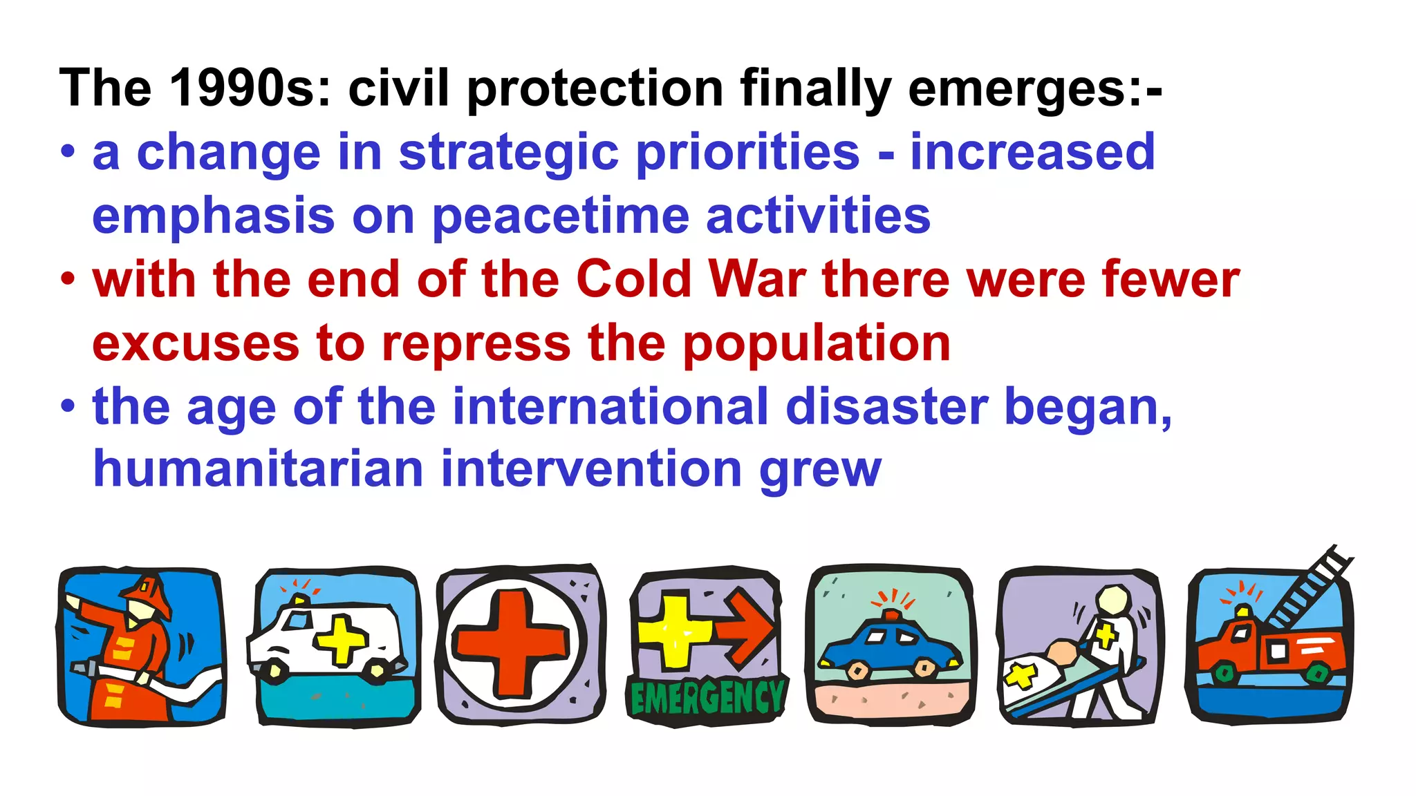 The 1990s: civil protection finally emerges:-
• a change in strategic priorities - increased
emphasis on peacetime activities
• with the end of the Cold War there were fewer
excuses to repress the population
• the age of the international disaster began,
humanitarian intervention grew
 