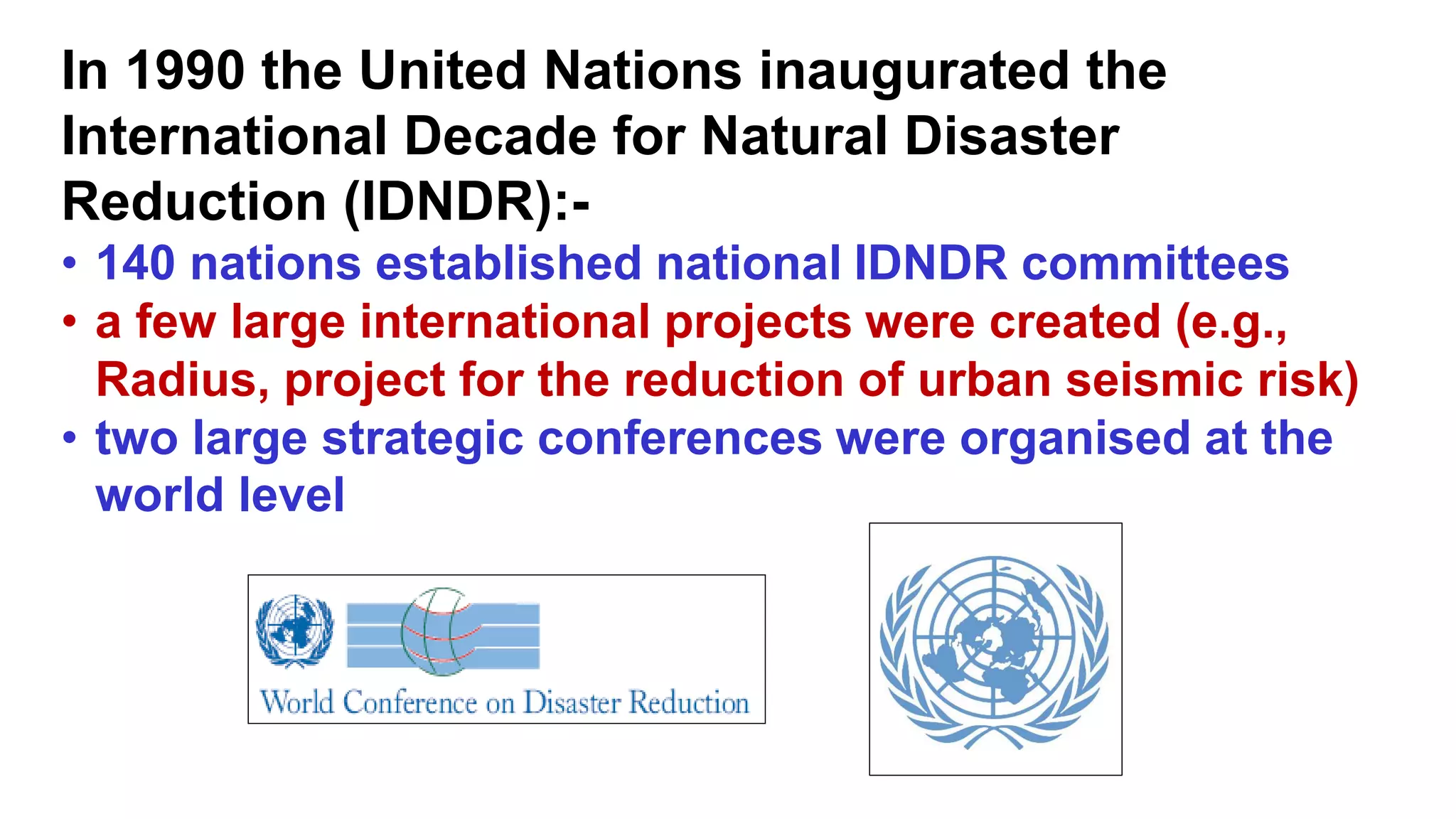 In 1990 the United Nations inaugurated the
International Decade for Natural Disaster
Reduction (IDNDR):-
• 140 nations established national IDNDR committees
• a few large international projects were created (e.g.,
Radius, project for the reduction of urban seismic risk)
• two large strategic conferences were organised at the
world level
 