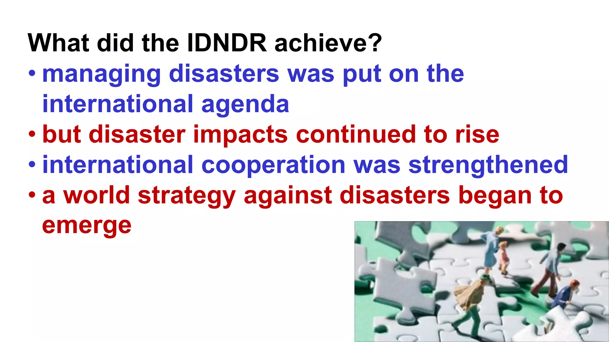 What did the IDNDR achieve?
• managing disasters was put on the
international agenda
• but disaster impacts continued to rise
• international cooperation was strengthened
• a world strategy against disasters began to
emerge
 
