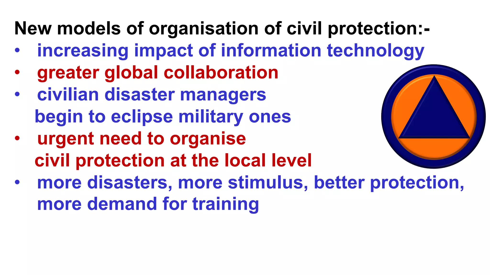 New models of organisation of civil protection:-
• increasing impact of information technology
• greater global collaboration
• civilian disaster managers
begin to eclipse military ones
• urgent need to organise
civil protection at the local level
• more disasters, more stimulus, better protection,
more demand for training
 