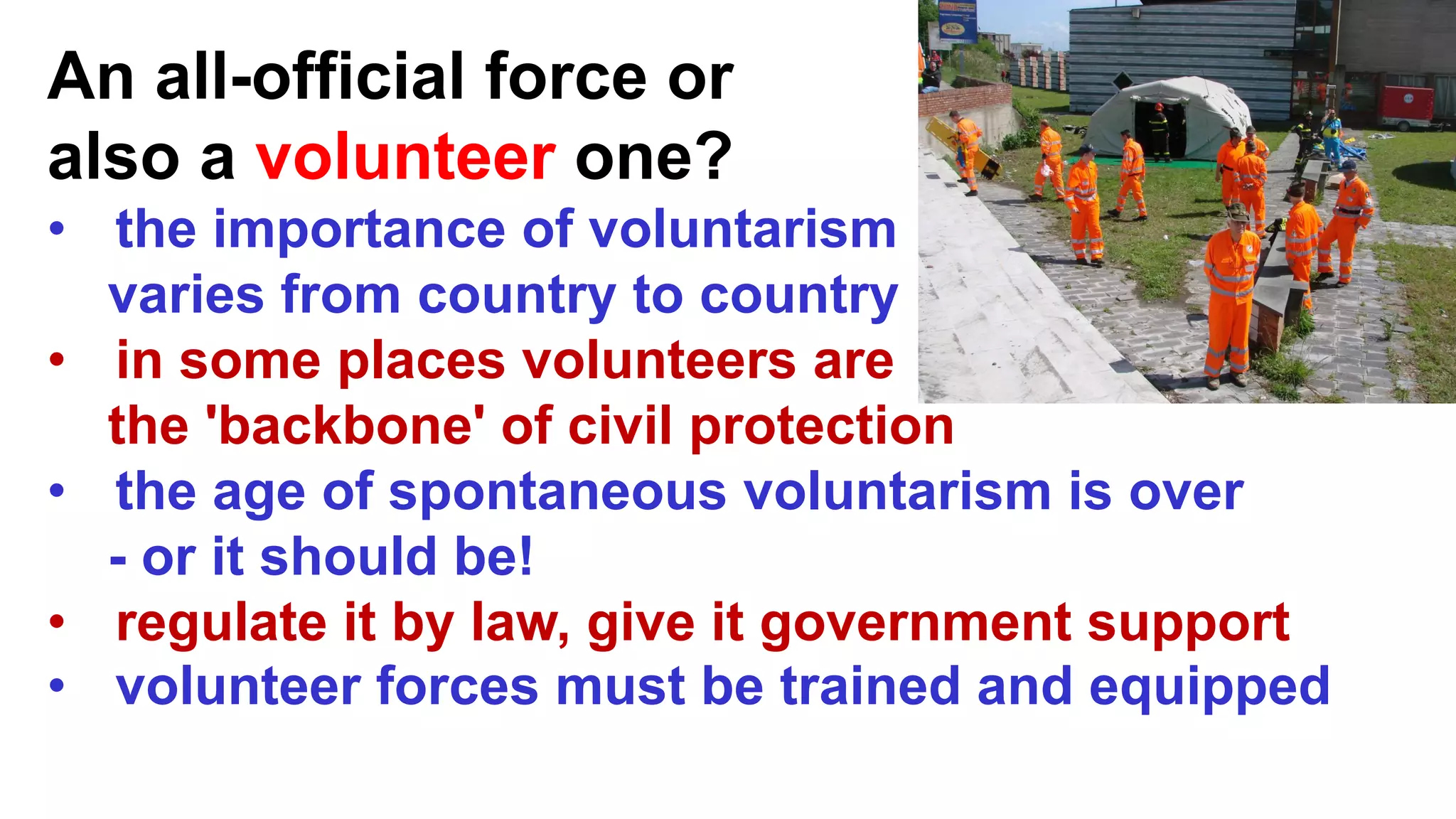 An all-official force or
also a volunteer one?
• the importance of voluntarism
varies from country to country
• in some places volunteers are
the 'backbone' of civil protection
• the age of spontaneous voluntarism is over
- or it should be!
• regulate it by law, give it government support
• volunteer forces must be trained and equipped
 