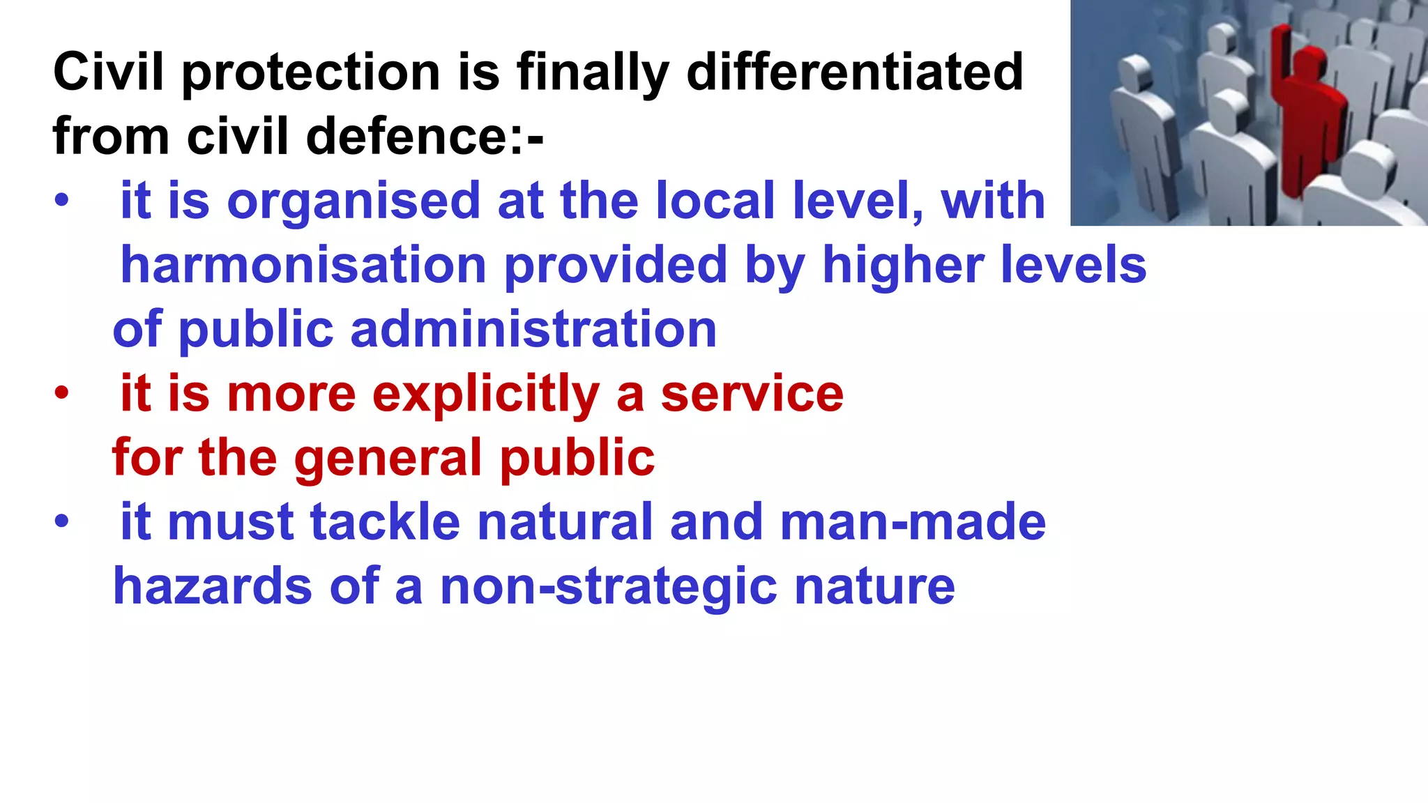 Civil protection is finally differentiated
from civil defence:-
• it is organised at the local level, with
harmonisation provided by higher levels
of public administration
• it is more explicitly a service
for the general public
• it must tackle natural and man-made
hazards of a non-strategic nature
 