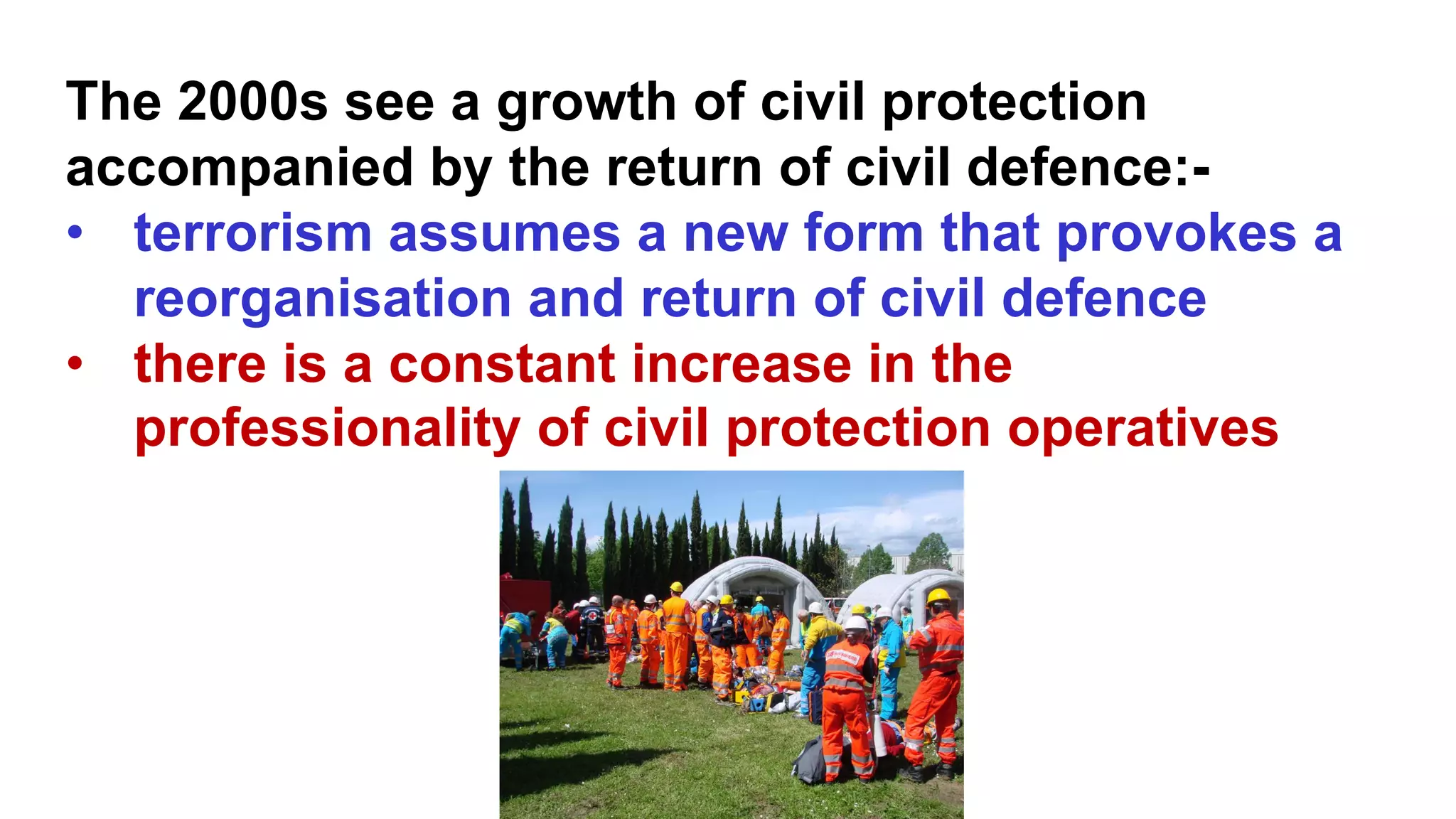 The 2000s see a growth of civil protection
accompanied by the return of civil defence:-
• terrorism assumes a new form that provokes a
reorganisation and return of civil defence
• there is a constant increase in the
professionality of civil protection operatives
 