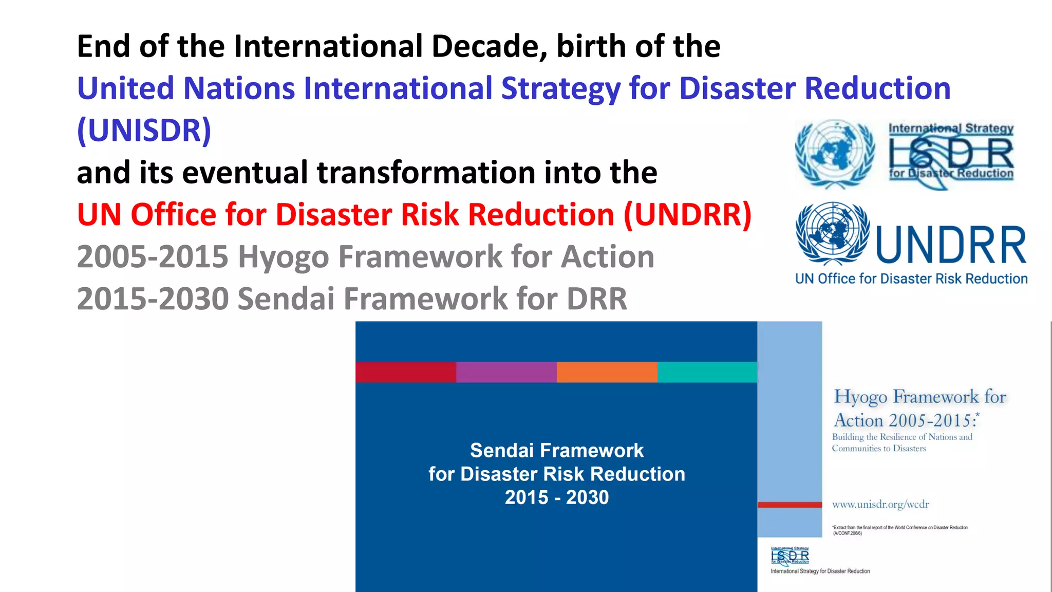 End of the International Decade, birth of the
United Nations International Strategy for Disaster Reduction
(UNISDR)
and its eventual transformation into the
UN Office for Disaster Risk Reduction (UNDRR)
2005-2015 Hyogo Framework for Action
2015-2030 Sendai Framework for DRR
 