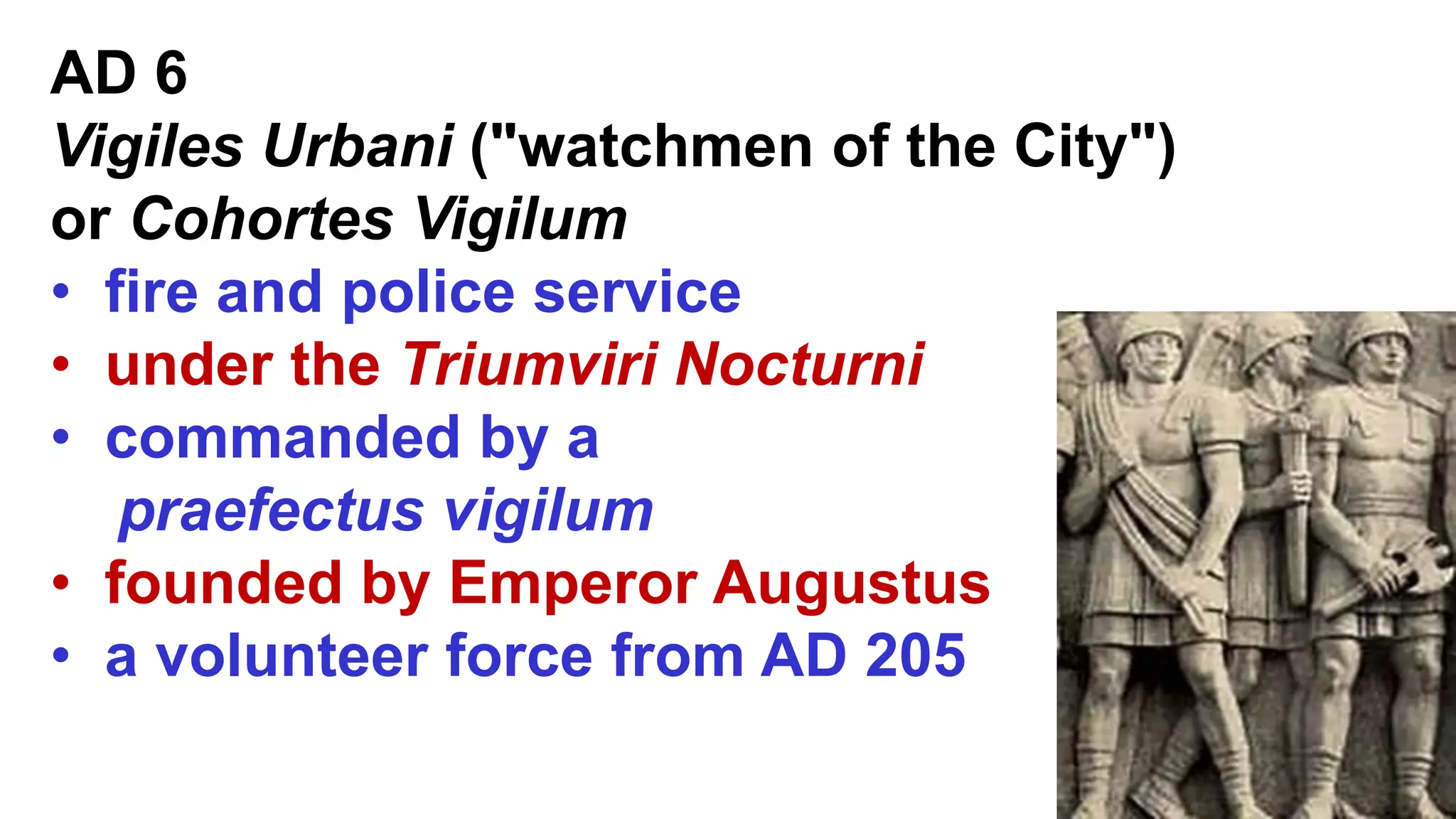 AD 6
Vigiles Urbani ("watchmen of the City")
or Cohortes Vigilum
• fire and police service
• under the Triumviri Nocturni
• commanded by a
praefectus vigilum
• founded by Emperor Augustus
• a volunteer force from AD 205
 