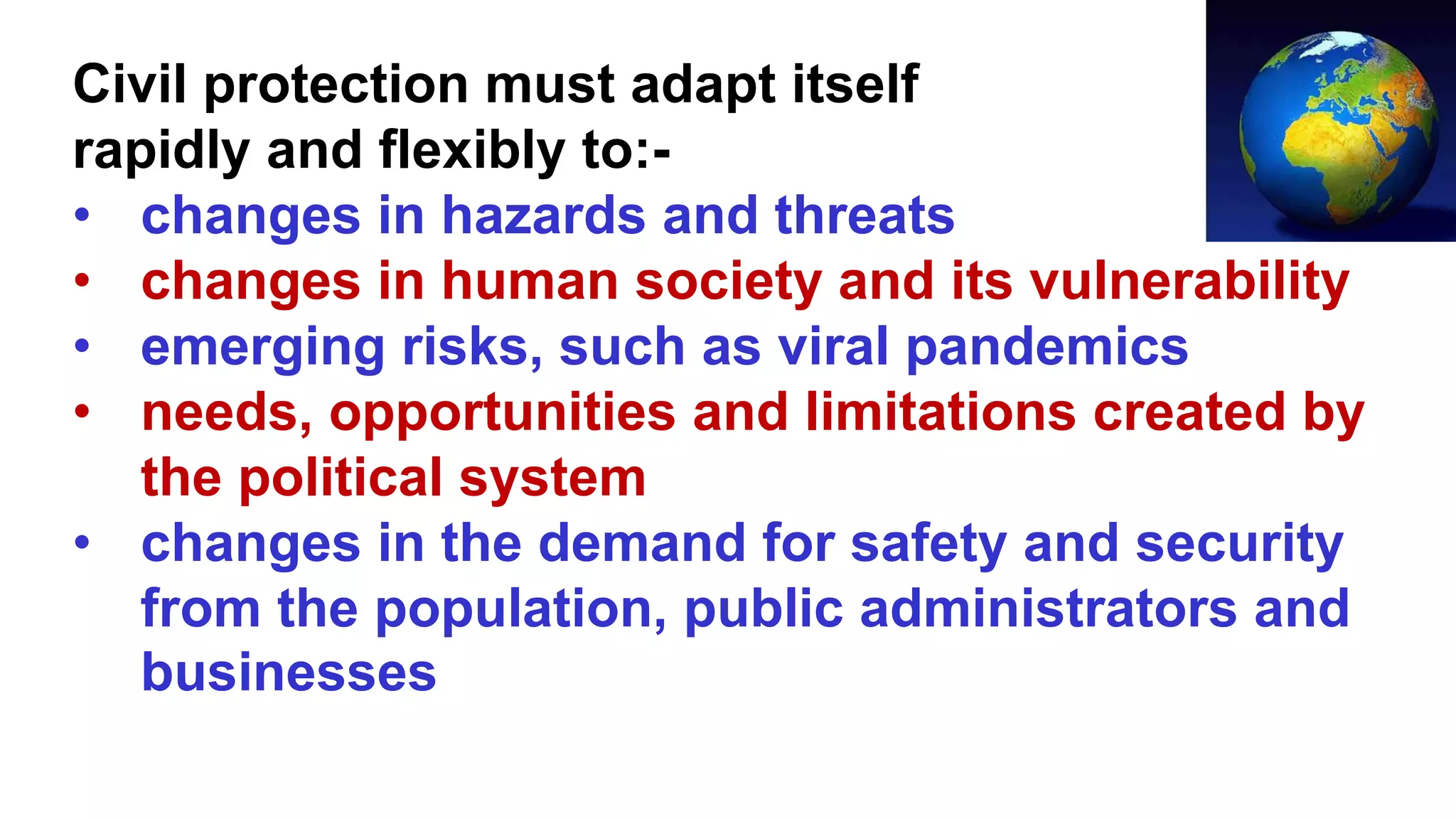 Civil protection must adapt itself
rapidly and flexibly to:-
• changes in hazards and threats
• changes in human society and its vulnerability
• emerging risks, such as viral pandemics
• needs, opportunities and limitations created by
the political system
• changes in the demand for safety and security
from the population, public administrators and
businesses
 
