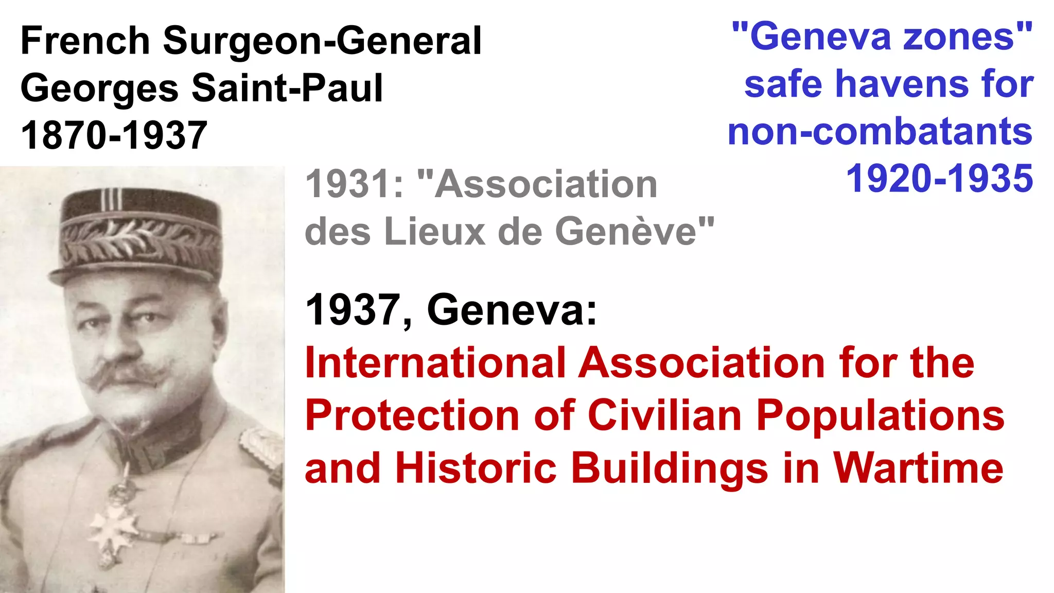 French Surgeon-General
Georges Saint-Paul
1870-1937
"Geneva zones"
safe havens for
non-combatants
1920-19351931: "Association
des Lieux de Genève"
1937, Geneva:
International Association for the
Protection of Civilian Populations
and Historic Buildings in Wartime
 