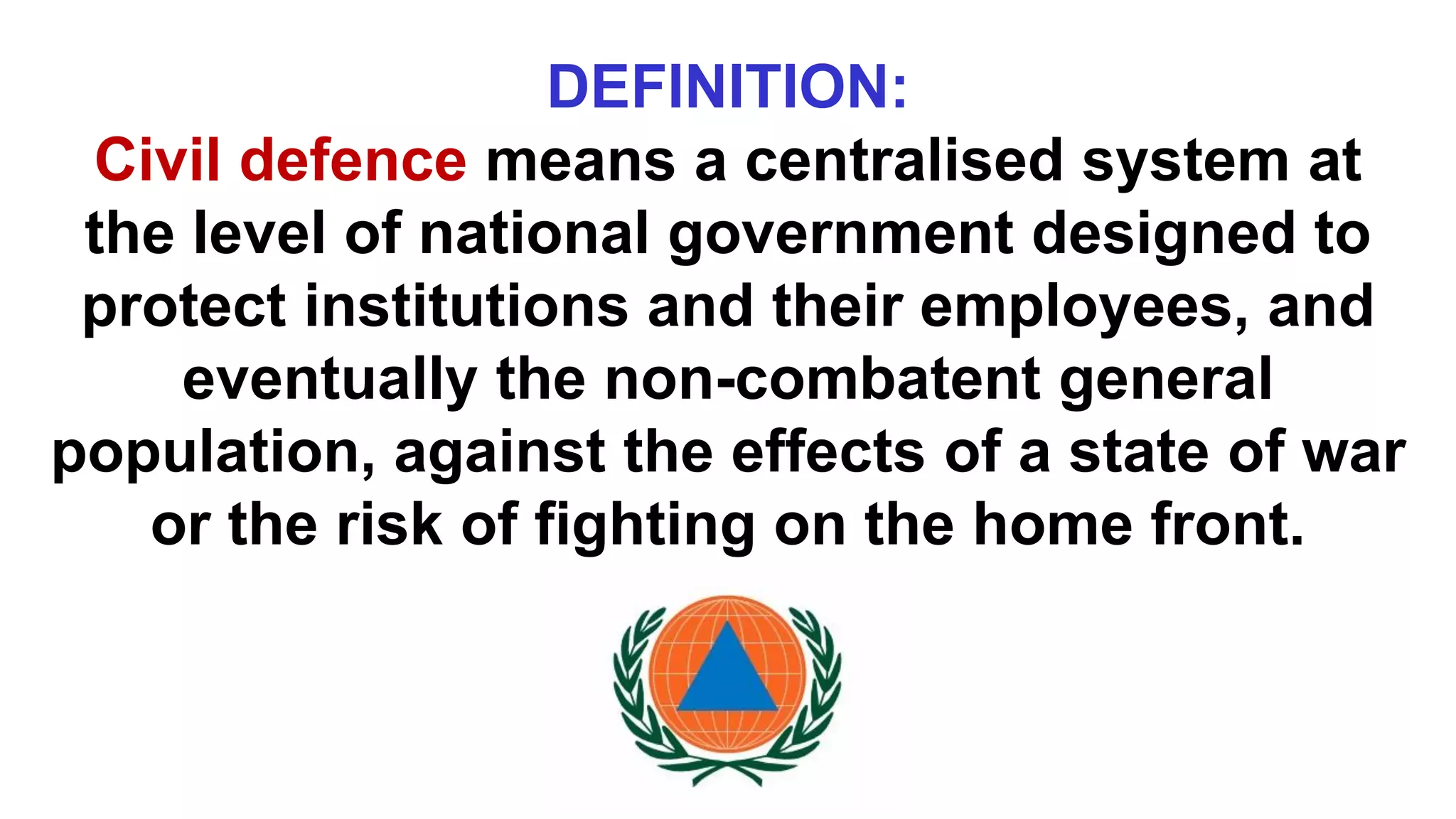 DEFINITION:
Civil defence means a centralised system at
the level of national government designed to
protect institutions and their employees, and
eventually the non-combatent general
population, against the effects of a state of war
or the risk of fighting on the home front.
 