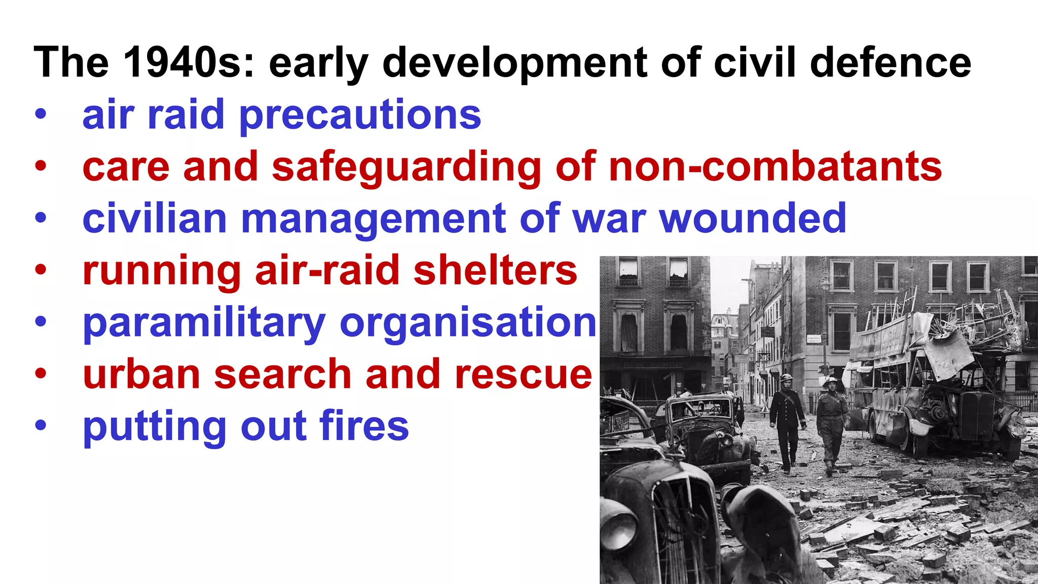 The 1940s: early development of civil defence
• air raid precautions
• care and safeguarding of non-combatants
• civilian management of war wounded
• running air-raid shelters
• paramilitary organisation
• urban search and rescue
• putting out fires
 