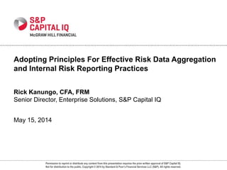 Permission to reprint or distribute any content from this presentation requires the prior written approval of S&P Capital IQ.
Not for distribution to the public. Copyright © 2014 by Standard & Poor’s Financial Services LLC (S&P). All rights reserved.
Rick Kanungo, CFA, FRM
Senior Director, Enterprise Solutions, S&P Capital IQ
May 15, 2014
Adopting Principles For Effective Risk Data Aggregation
and Internal Risk Reporting Practices
 