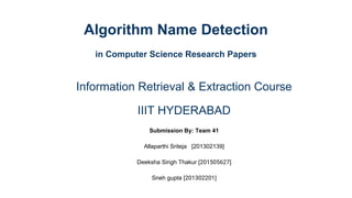 Algorithm Name Detection
in Computer Science Research Papers
Information Retrieval & Extraction Course
IIIT HYDERABAD
Submission By: Team 41
Allaparthi Sriteja [201302139]
Deeksha Singh Thakur [201505627]
Sneh gupta [201302201]
 