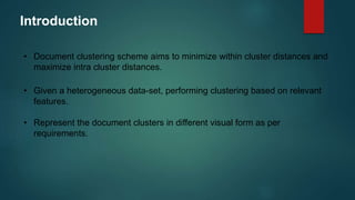 Introduction
• Document clustering scheme aims to minimize within cluster distances and
maximize intra cluster distances.
• Given a heterogeneous data-set, performing clustering based on relevant
features.
• Represent the document clusters in different visual form as per
requirements.
 
