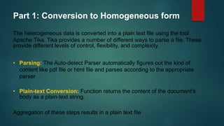 Part 1: Conversion to Homogeneous form
The heterogeneous data is converted into a plain text file using the tool
Apache Tika. Tika provides a number of different ways to parse a file. These
provide different levels of control, flexibility, and complexity.
• Parsing: The Auto-detect Parser automatically figures out the kind of
content like pdf file or html file and parses according to the appropriate
parser
• Plain-text Conversion: Function returns the content of the document's
body as a plain-text string.
Aggregation of these steps results in a plain text file
 