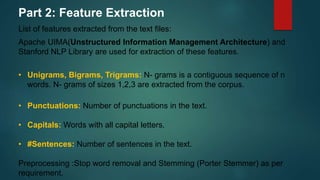 Part 2: Feature Extraction
List of features extracted from the text files:
Apache UIMA(Unstructured Information Management Architecture) and
Stanford NLP Library are used for extraction of these features.
• Unigrams, Bigrams, Trigrams: N- grams is a contiguous sequence of n
words. N- grams of sizes 1,2,3 are extracted from the corpus.
• Punctuations: Number of punctuations in the text.
• Capitals: Words with all capital letters.
• #Sentences: Number of sentences in the text.
Preprocessing :Stop word removal and Stemming (Porter Stemmer) as per
requirement.
 