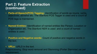 Part 2: Feature Extraction
(continued)
• Parts-of-Speech(POS) Tagging: Identification of words as nouns, verbs,
adjectives, adverbs etc. The Stanford POS Tagger is used and a count of
POS tags is maintained.
• Named Entities: Identification of named entities like Person, Location or
Organization etc. The Stanford NER is used and a count of named
entities is used.
• Positive and Negative words: Count of positive and negative words in
the text.
• URLs: URLS in the text.
Preprocessing :Stop word removal and Stemming (Porter Stemmer) as per
requirement.
 