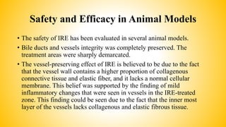 Safety and Efficacy in Animal Models
• The safety of IRE has been evaluated in several animal models.
• Bile ducts and vessels integrity was completely preserved. The
treatment areas were sharply demarcated.
• The vessel-preserving effect of IRE is believed to be due to the fact
that the vessel wall contains a higher proportion of collagenous
connective tissue and elastic fiber, and it lacks a normal cellular
membrane. This belief was supported by the finding of mild
inflammatory changes that were seen in vessels in the IRE-treated
zone. This finding could be seen due to the fact that the inner most
layer of the vessels lacks collagenous and elastic fibrous tissue.
 