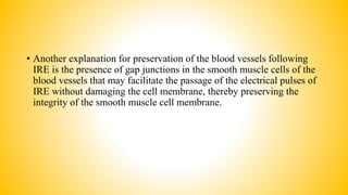 • Another explanation for preservation of the blood vessels following
IRE is the presence of gap junctions in the smooth muscle cells of the
blood vessels that may facilitate the passage of the electrical pulses of
IRE without damaging the cell membrane, thereby preserving the
integrity of the smooth muscle cell membrane.
 